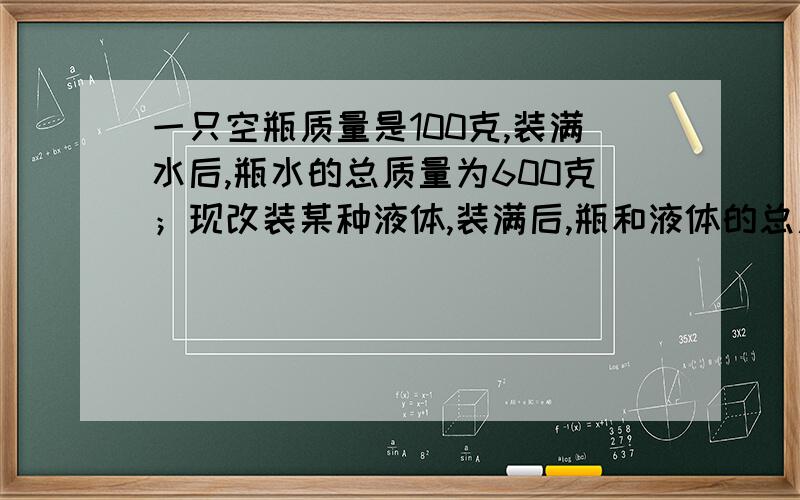 一只空瓶质量是100克,装满水后,瓶水的总质量为600克；现改装某种液体,装满后,瓶和液体的总质量为500克,求这种液体