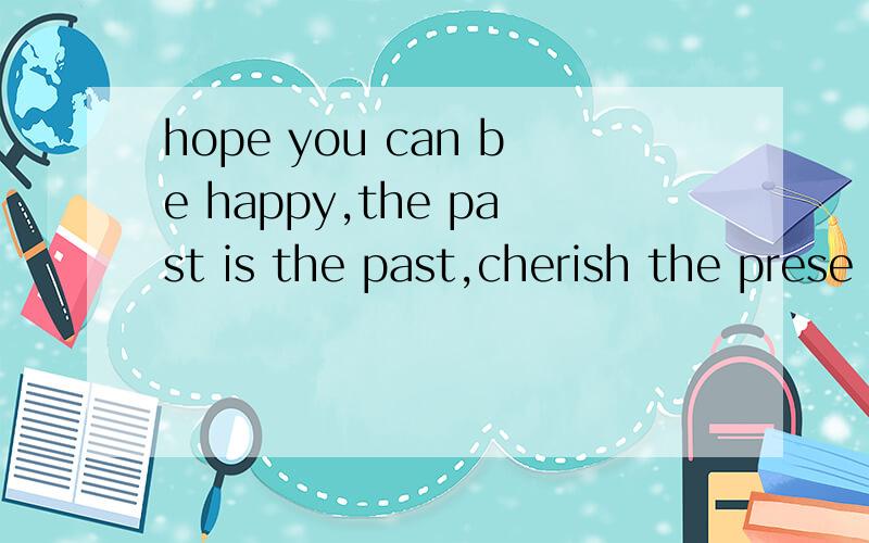 hope you can be happy,the past is the past,cherish the prese