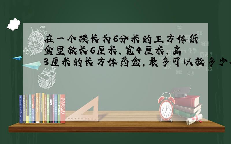 在一个棱长为6分米的正方体纸盒里放长6厘米,宽4厘米,高3厘米的长方体药盒,最多可以放多少个?