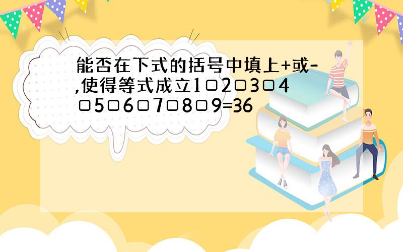 能否在下式的括号中填上+或-,使得等式成立1□2□3□4□5□6□7□8□9=36