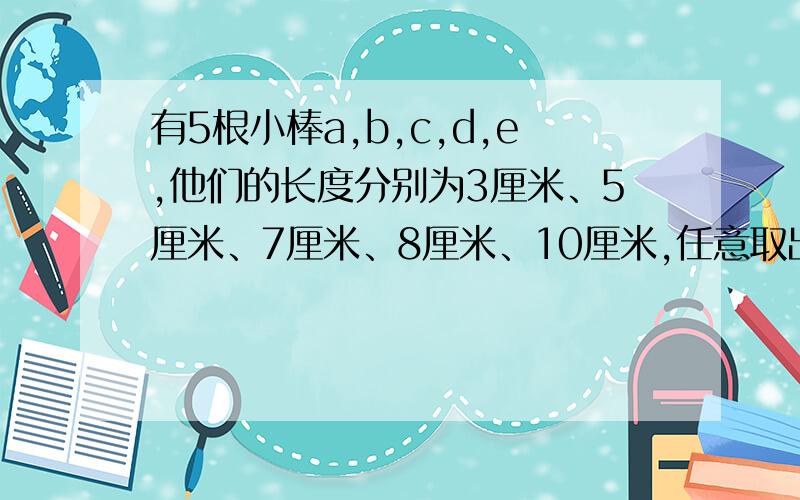 有5根小棒a,b,c,d,e,他们的长度分别为3厘米、5厘米、7厘米、8厘米、10厘米,任意取出三根,可以摆成几种