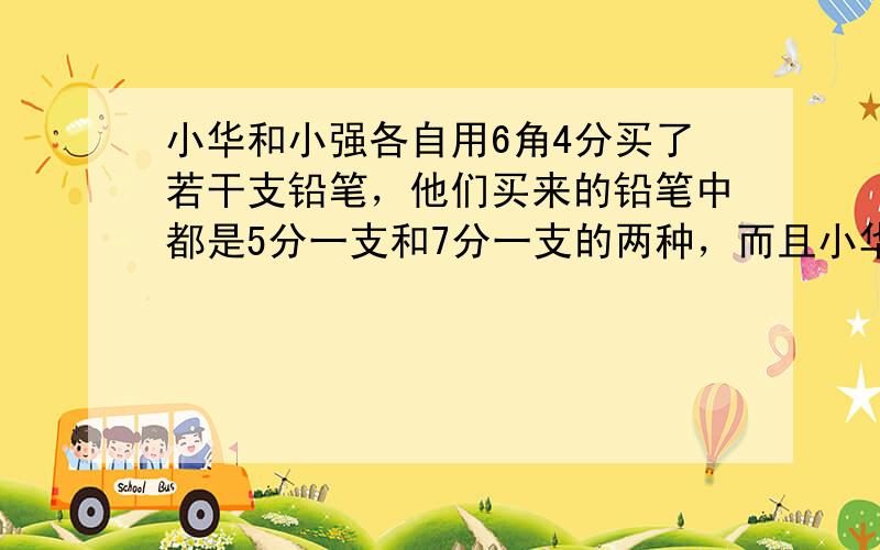 小华和小强各自用6角4分买了若干支铅笔，他们买来的铅笔中都是5分一支和7分一支的两种，而且小华买来的铅笔比小强多，小华比