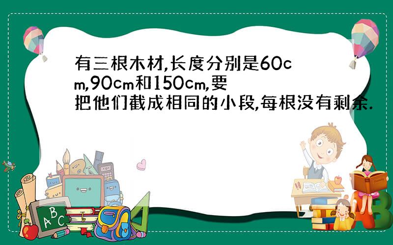 有三根木材,长度分别是60cm,90cm和150cm,要把他们截成相同的小段,每根没有剩余.