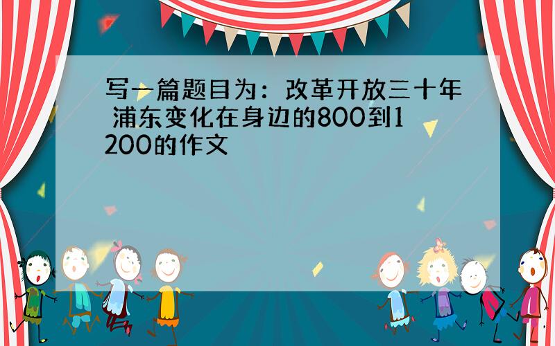 写一篇题目为：改革开放三十年 浦东变化在身边的800到1200的作文