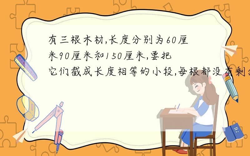 有三根木材,长度分别为60厘米90厘米和150厘米,要把它们截成长度相等的小段,每根都没有剩余,每小段最长多少厘米?一共