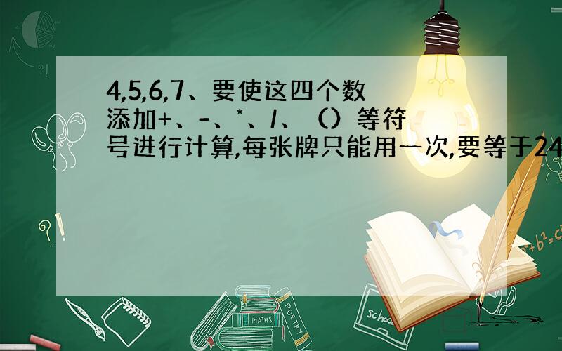 4,5,6,7、要使这四个数添加+、-、*、/、（）等符号进行计算,每张牌只能用一次,要等于24