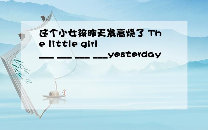 这个小女孩昨天发高烧了 The little girl ___ ___ ___ ___yesterday