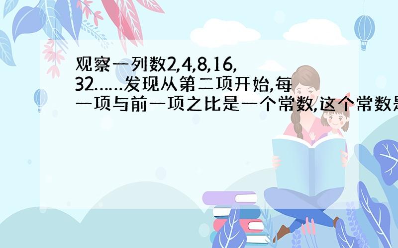 观察一列数2,4,8,16,32……发现从第二项开始,每一项与前一项之比是一个常数,这个常数是