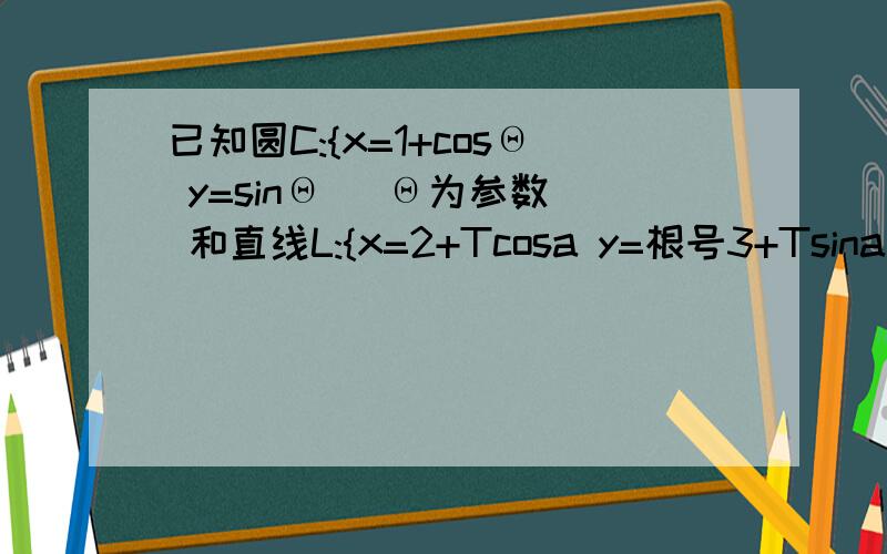 已知圆C:{x=1+cosΘ y=sinΘ (Θ为参数) 和直线L:{x=2+Tcosa y=根号3+Tsina (其中