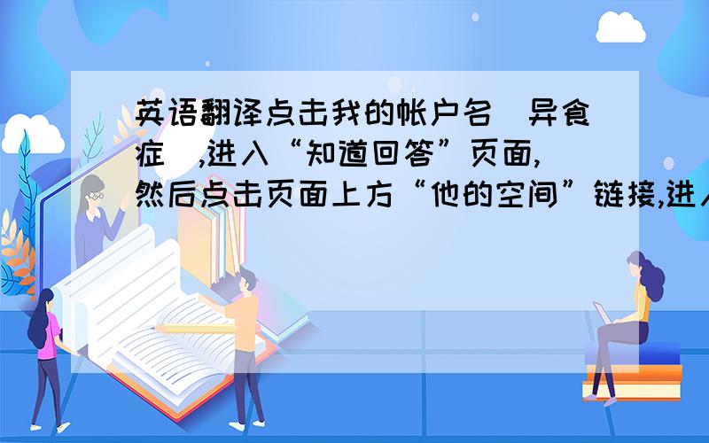 英语翻译点击我的帐户名（异食症）,进入“知道回答”页面,然后点击页面上方“他的空间”链接,进入我的主页就可以看到我想翻译