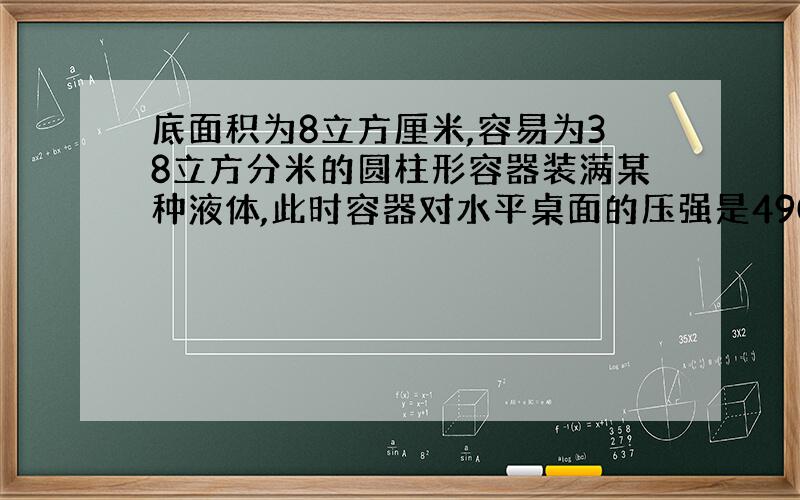 底面积为8立方厘米,容易为38立方分米的圆柱形容器装满某种液体,此时容器对水平桌面的压强是490000Pa,已知容器质量