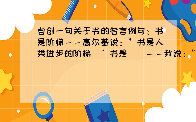 自创一句关于书的名言例句：书是阶梯－－高尔基说：”书是人类进步的阶梯．”书是＿＿－－我说：”＿＿＿＿＿＿＿＿＿＿＿＿＿＿