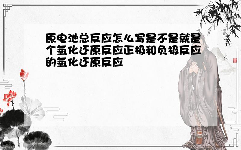 原电池总反应怎么写是不是就是个氧化还原反应正极和负极反应的氧化还原反应