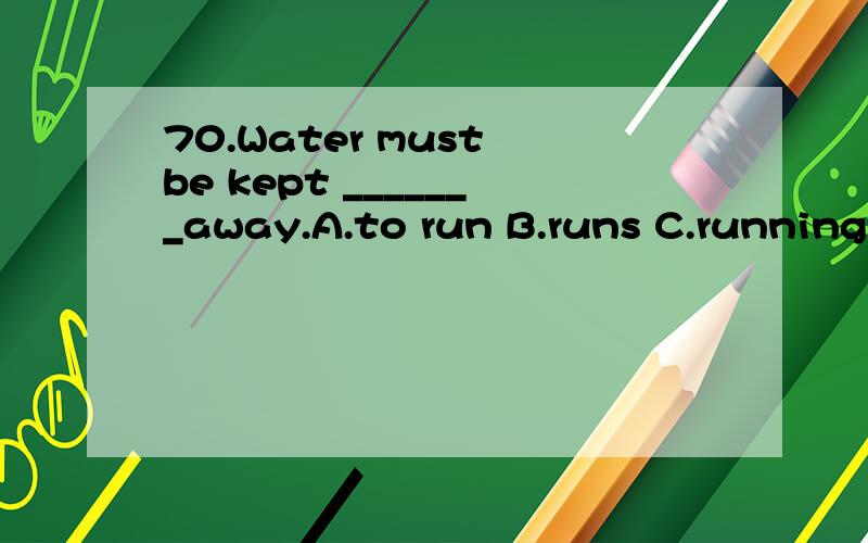 70.Water must be kept _______away.A.to run B.runs C.running