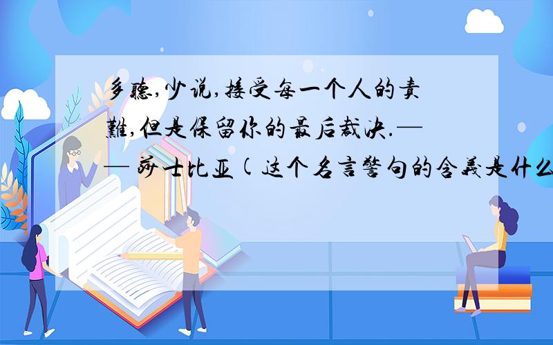 多听,少说,接受每一个人的责难,但是保留你的最后裁决.—— 莎士比亚(这个名言警句的含义是什么?）