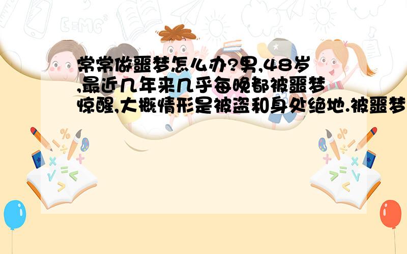 常常做噩梦怎么办?男,48岁,最近几年来几乎每晚都被噩梦惊醒,大概情形是被盗和身处绝地.被噩梦惊醒后常常做起或下地,几分