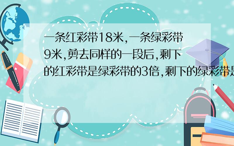 一条红彩带18米,一条绿彩带9米,剪去同样的一段后,剩下的红彩带是绿彩带的3倍,剩下的绿彩带是多少米?