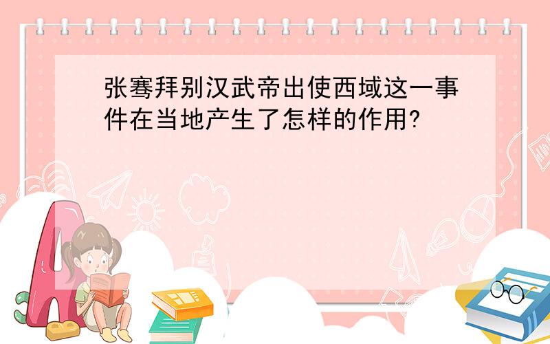 张骞拜别汉武帝出使西域这一事件在当地产生了怎样的作用?