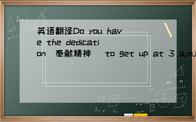 英语翻译Do you have the dedication(奉献精神) to get up at 3 a.m.Do y