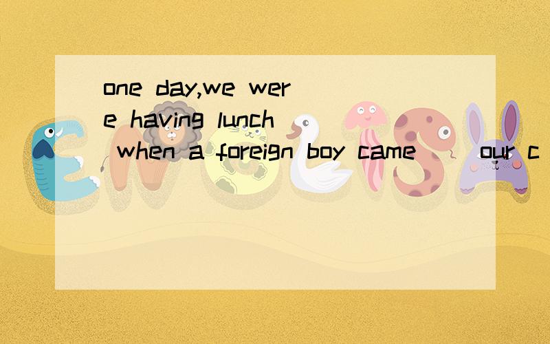 one day,we were having lunch when a foreign boy came( )our c