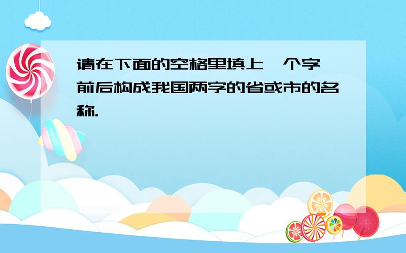 请在下面的空格里填上一个字,前后构成我国两字的省或市的名称.