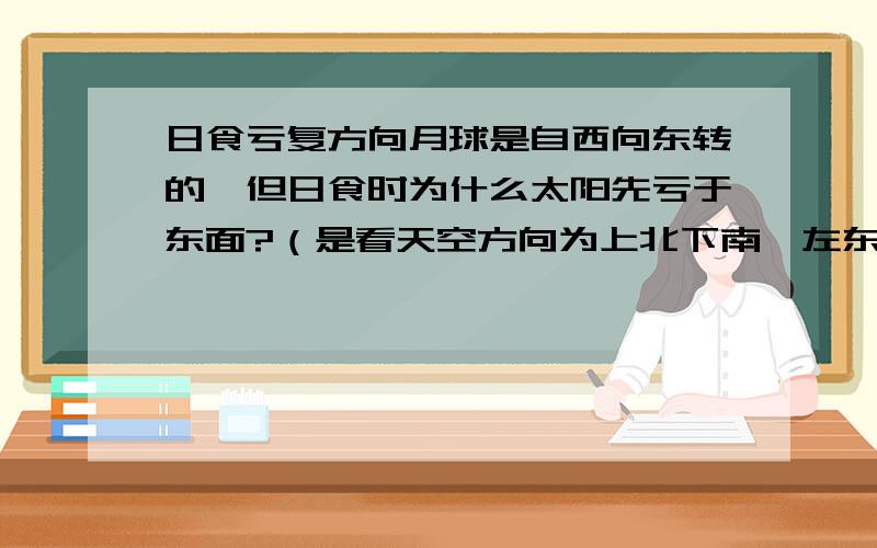 日食亏复方向月球是自西向东转的,但日食时为什么太阳先亏于东面?（是看天空方向为上北下南,左东右西?还是其他原因）问一下，