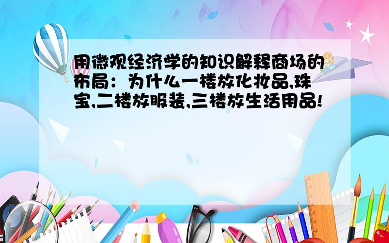 用微观经济学的知识解释商场的布局：为什么一楼放化妆品,珠宝,二楼放服装,三楼放生活用品!