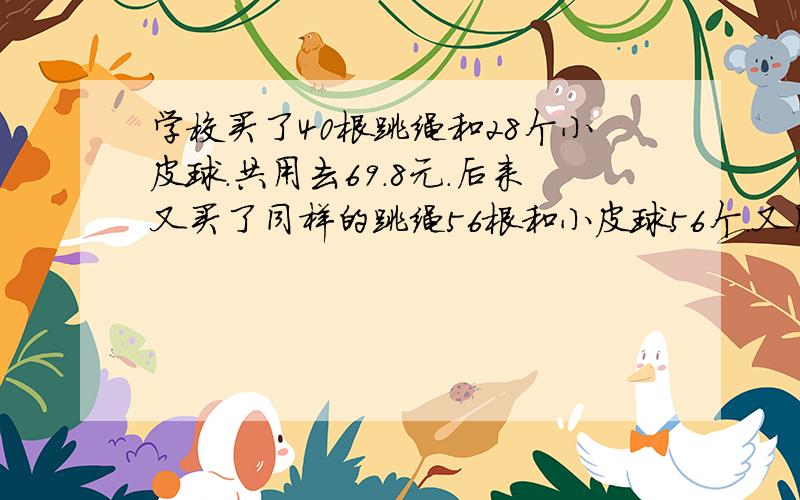 学校买了40根跳绳和28个小皮球.共用去69.8元.后来又买了同样的跳绳56根和小皮球56个.又用112元.