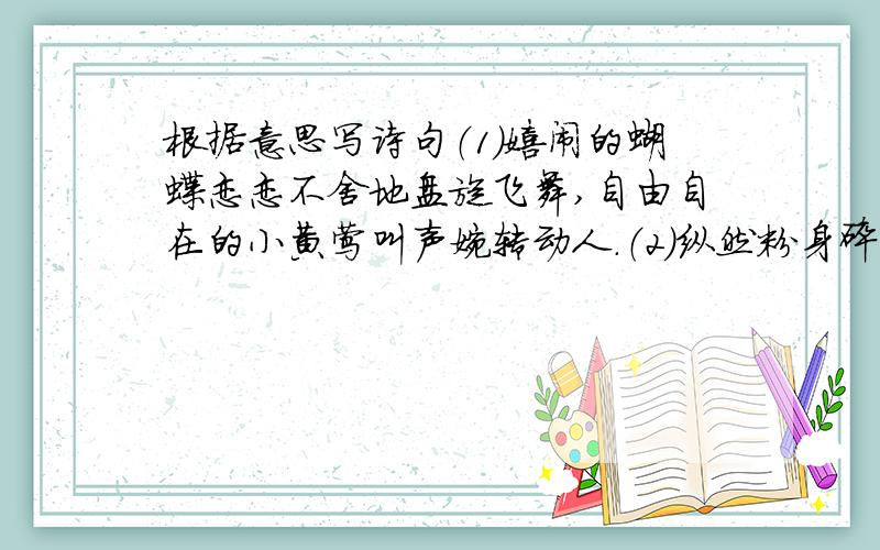 根据意思写诗句（1）嬉闹的蝴蝶恋恋不舍地盘旋飞舞,自由自在的小黄莺叫声婉转动人.（2）纵然粉身碎骨也全不惧怕,只要能把清