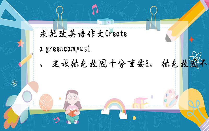 求批改英语作文Create a greencampus1、 建设绿色校园十分重要2、 绿色校园不仅指绿色环境3、 为了建