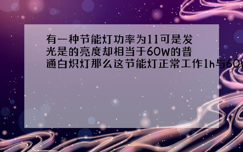 有一种节能灯功率为11可是发光是的亮度却相当于60W的普通白炽灯那么这节能灯正常工作1h与60W的普通白炽灯相比可以节约