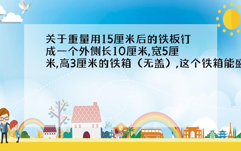 关于重量用15厘米后的铁板钉成一个外侧长10厘米,宽5厘米,高3厘米的铁箱（无盖）,这个铁箱能盛水几克?（每立方厘米重1