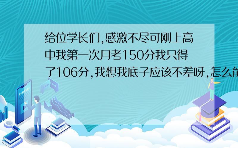 给位学长们,感激不尽可刚上高中我第一次月考150分我只得了106分,我想我底子应该不差呀,怎么能这样啊