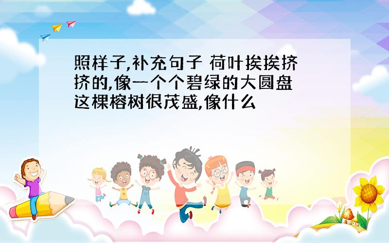 照样子,补充句子 荷叶挨挨挤挤的,像一个个碧绿的大圆盘 这棵榕树很茂盛,像什么