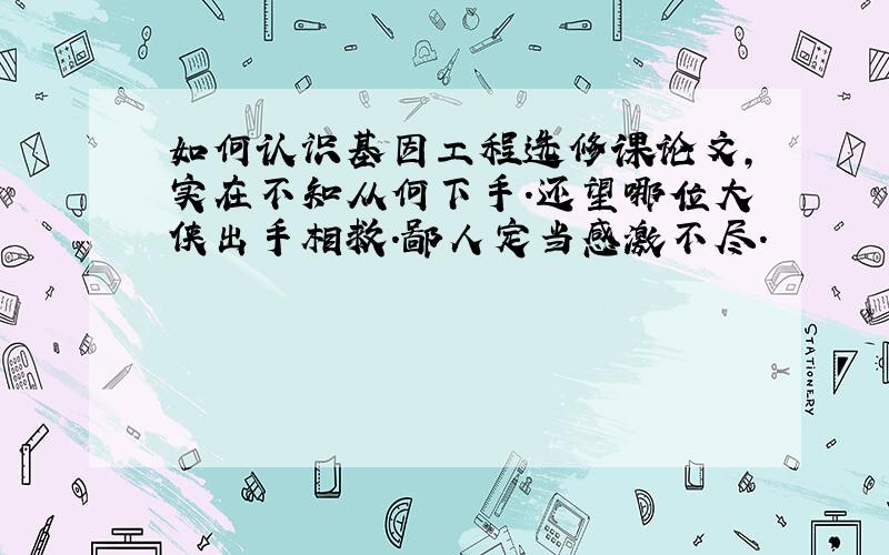 如何认识基因工程选修课论文,实在不知从何下手.还望哪位大侠出手相救.鄙人定当感激不尽.