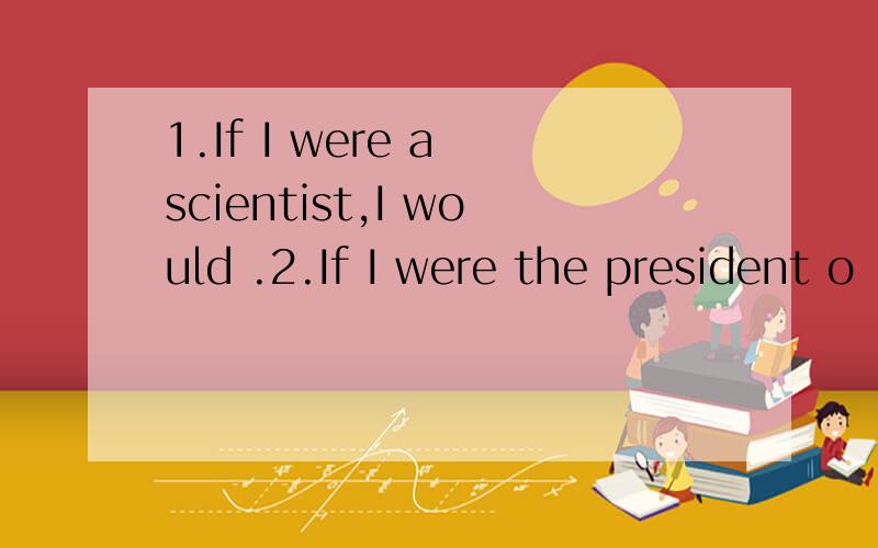 1.If I were a scientist,I would .2.If I were the president o