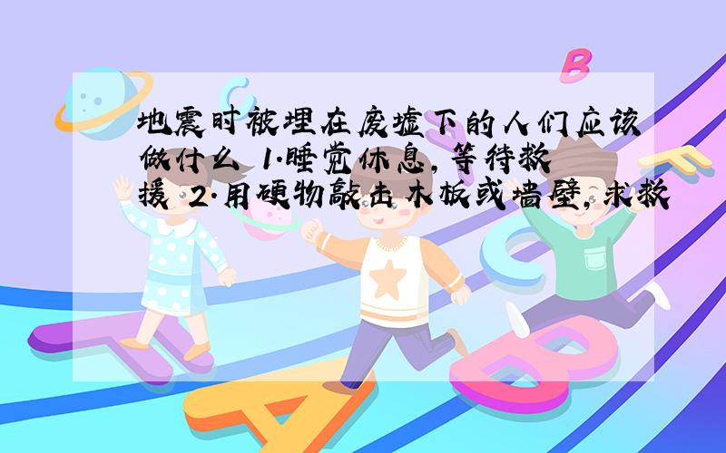 地震时被埋在废墟下的人们应该做什么 1.睡觉休息,等待救援 2.用硬物敲击木板或墙壁,求救