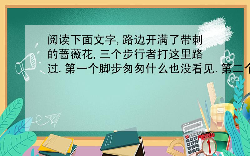 阅读下面文字,路边开满了带刺的蔷薇花,三个步行者打这里路过.第一个脚步匆匆什么也没看见.第二个感慨万千叹了口气.第三个却