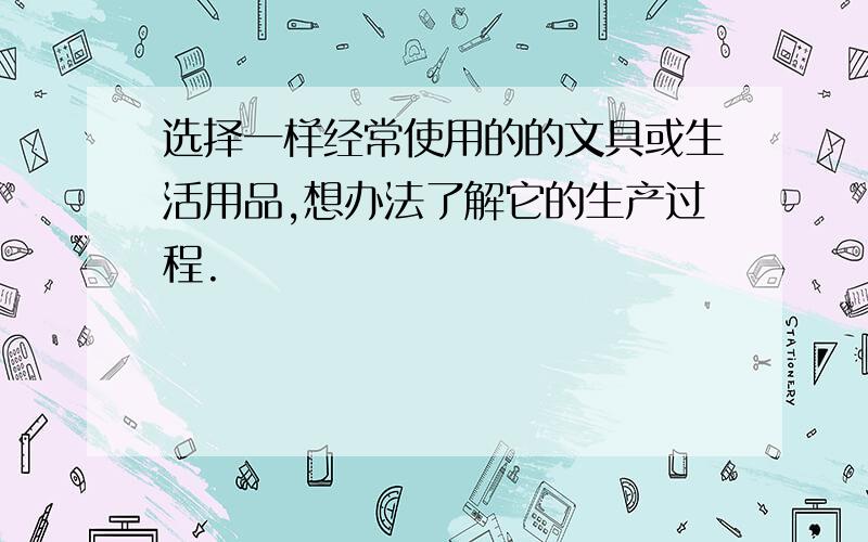 选择一样经常使用的的文具或生活用品,想办法了解它的生产过程.