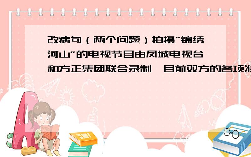 改病句（两个问题）拍摄“锦绣河山”的电视节目由凤城电视台和方正集团联合录制,目前双方的各项准备工作正在有条不紊地进行.1