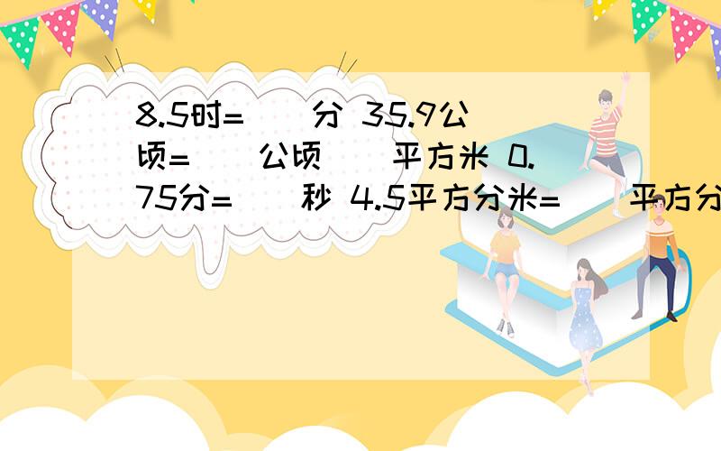 8.5时=（）分 35.9公顷=（）公顷（）平方米 0.75分=（）秒 4.5平方分米=（）平方分米（）平方厘米