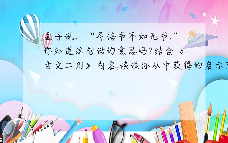 孟子说：“尽信书不如无书.”你知道这句话的意思吗?结合《古文二则》内容,谈谈你从中获得的启示?