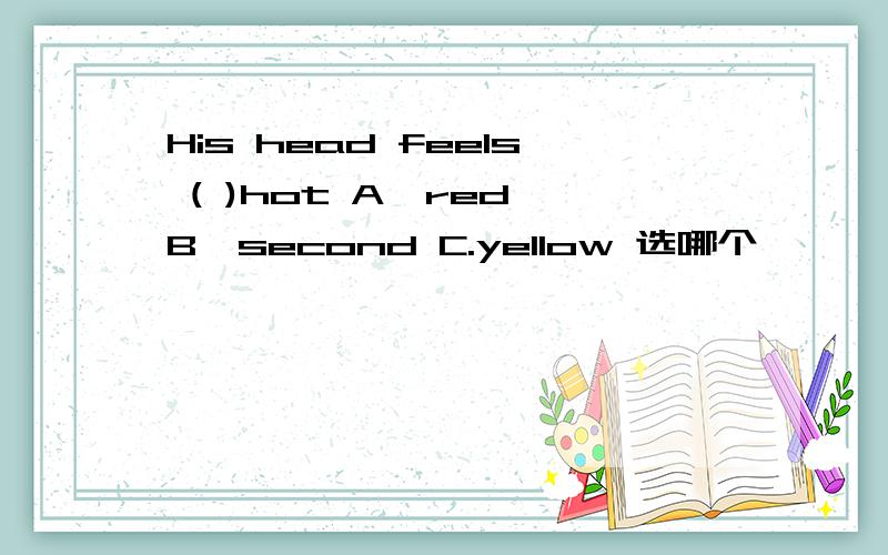 His head feels ( )hot A,red B,second C.yellow 选哪个