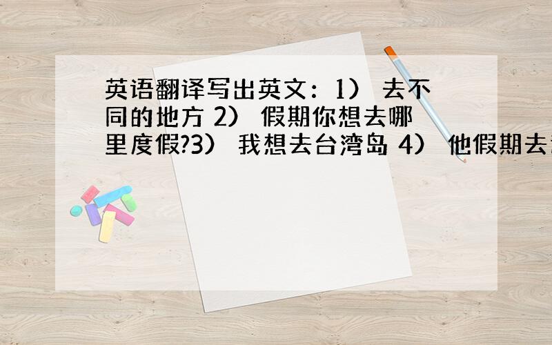 英语翻译写出英文：1） 去不同的地方 2） 假期你想去哪里度假?3） 我想去台湾岛 4） 他假期去过很多地方5）你去过天