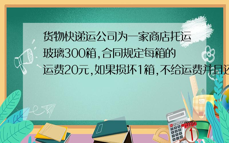 货物快递运公司为一家商店托运玻璃300箱,合同规定每箱的运费20元,如果损坏1箱,不给运费并且还要赔偿