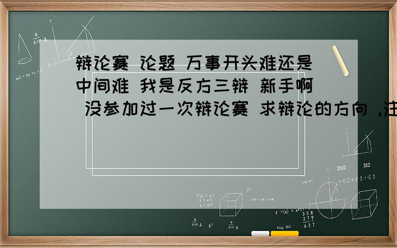 辩论赛 论题 万事开头难还是中间难 我是反方三辩 新手啊 没参加过一次辩论赛 求辩论的方向 ,注意事项