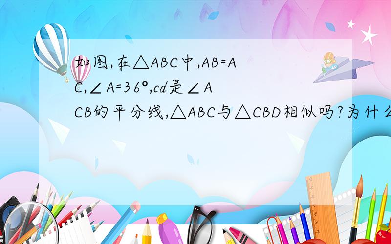 如图,在△ABC中,AB=AC,∠A=36°,cd是∠ACB的平分线,△ABC与△CBD相似吗?为什么?