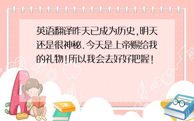 英语翻译昨天已成为历史,明天还是很神秘.今天是上帝赐给我的礼物!所以我会去好好把握!