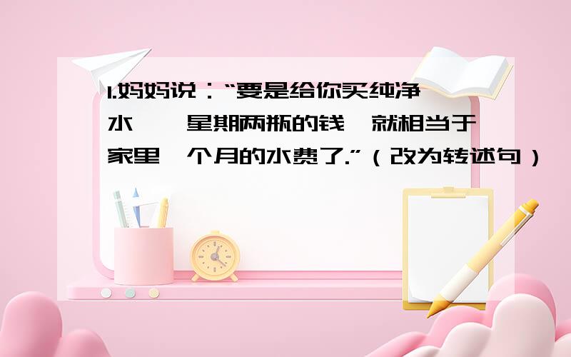 1.妈妈说：“要是给你买纯净水,一星期两瓶的钱,就相当于家里一个月的水费了.”（改为转述句）