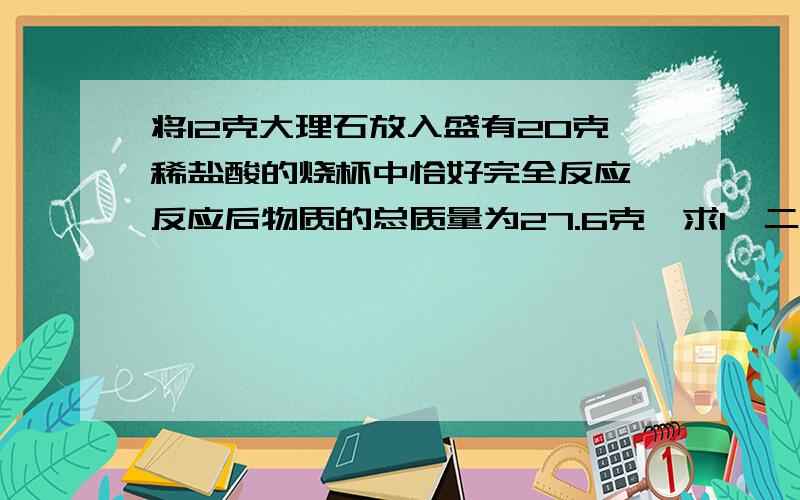 将12克大理石放入盛有20克稀盐酸的烧杯中恰好完全反应,反应后物质的总质量为27.6克,求1,二氧化碳的质量.2.大理石